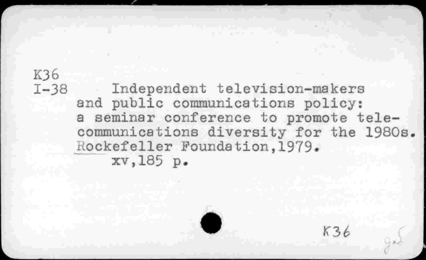 ﻿K36
1-38 Independent television-makers and public communications policy: a seminar conference to promote telecommunications diversity for the 1980s. Rockefeller Foundation,1979.
xv,185 p.
KM